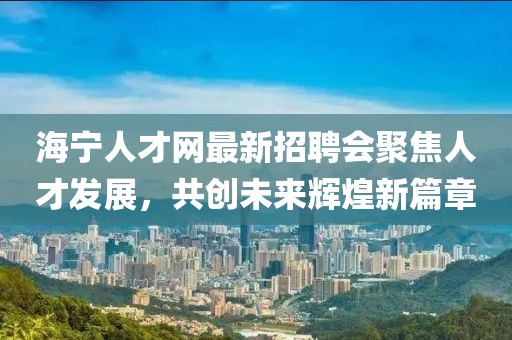 海宁人才网最新招聘会聚焦人才发展，共创未来辉煌新篇章