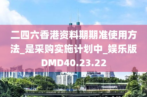 二四六香港资料期期准使用方法_是采购实施计划中_娱乐版DMD40.23.22
