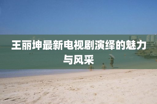 王丽坤最新电视剧演绎的魅力与风采
