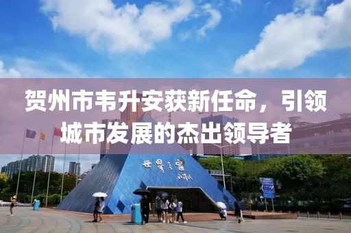 贺州市韦升安获新任命，引领城市发展的杰出领导者