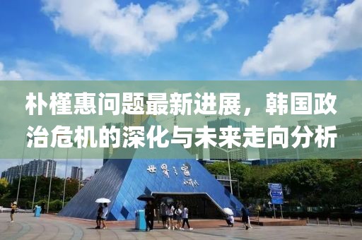 朴槿惠问题最新进展，韩国政治危机的深化与未来走向分析