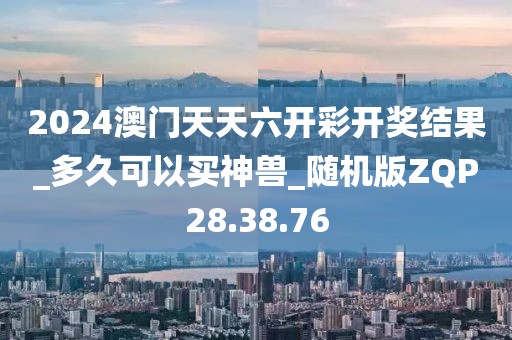 2024澳门天天六开彩开奖结果_多久可以买神兽_随机版ZQP28.38.76