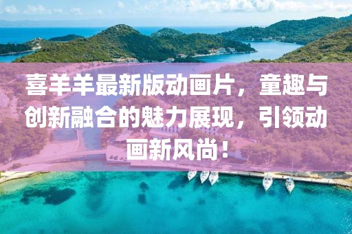 喜羊羊最新版动画片，童趣与创新融合的魅力展现，引领动画新风尚！