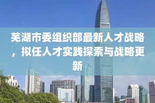 芜湖市委组织部最新人才战略，拟任人才实践探索与战略更新