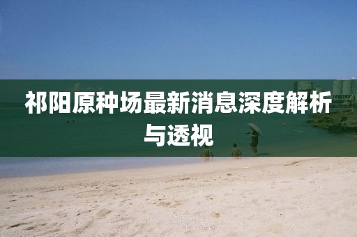 祁阳原种场最新消息深度解析与透视