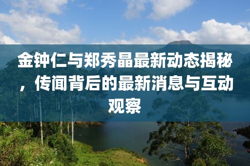 金钟仁与郑秀晶最新动态揭秘，传闻背后的最新消息与互动观察