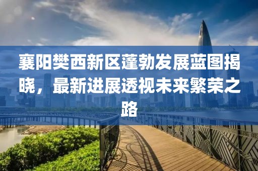 襄阳樊西新区蓬勃发展蓝图揭晓，最新进展透视未来繁荣之路