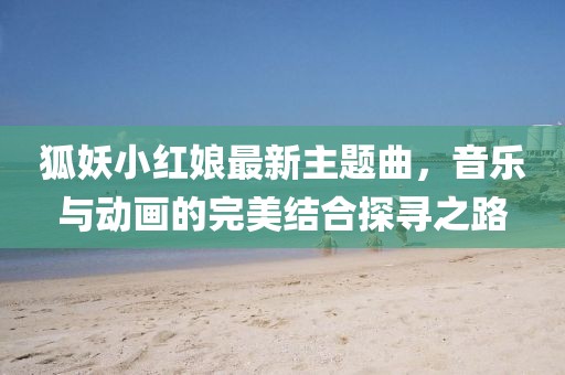狐妖小红娘最新主题曲，音乐与动画的完美结合探寻之路