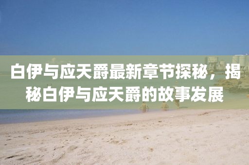 白伊与应天爵最新章节探秘，揭秘白伊与应天爵的故事发展