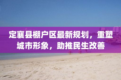 定襄县棚户区最新规划，重塑城市形象，助推民生改善