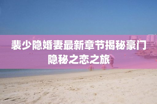 裴少隐婚妻最新章节揭秘豪门隐秘之恋之旅