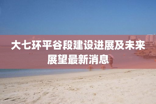 大七环平谷段建设进展及未来展望最新消息
