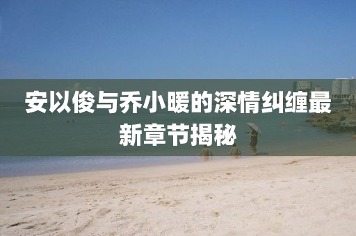 安以俊与乔小暖的深情纠缠最新章节揭秘