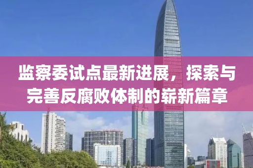 监察委试点最新进展，探索与完善反腐败体制的崭新篇章