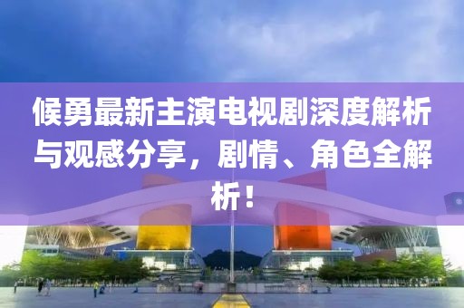 候勇最新主演电视剧深度解析与观感分享，剧情、角色全解析！