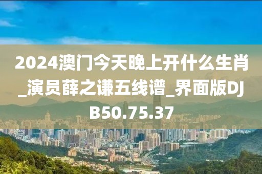 2024澳门今天晚上开什么生肖_演员薛之谦五线谱_界面版DJB50.75.37