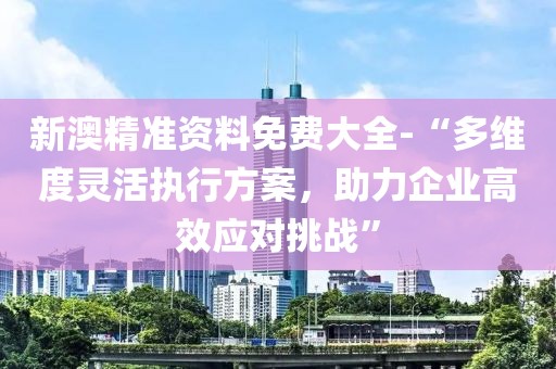 新澳精准资料免费大全-“多维度灵活执行方案，助力企业高效应对挑战”