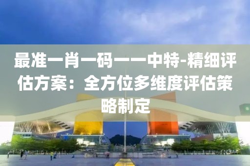 最准一肖一码一一中特-精细评估方案：全方位多维度评估策略制定