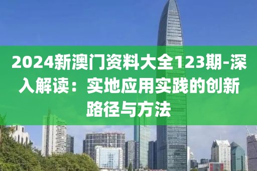 2024新澳门资料大全123期-深入解读：实地应用实践的创新路径与方法