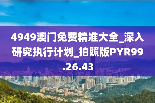 4949澳门免费精准大全_深入研究执行计划_拍照版PYR99.26.43