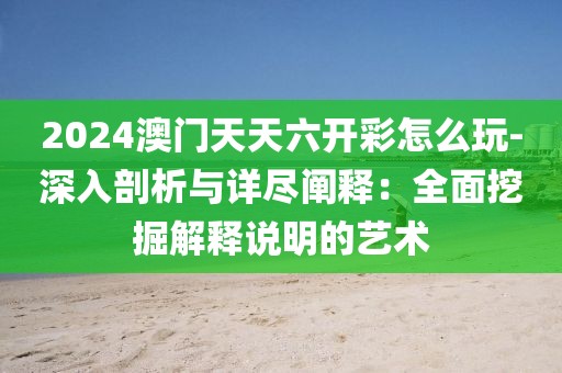 2024澳门天天六开彩怎么玩-深入剖析与详尽阐释：全面挖掘解释说明的艺术