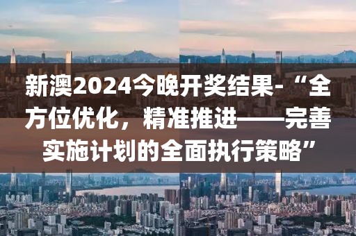 新澳2024今晚开奖结果-“全方位优化，精准推进——完善实施计划的全面执行策略”