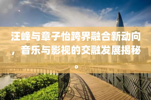 汪峰与章子怡跨界融合新动向，音乐与影视的交融发展揭秘。