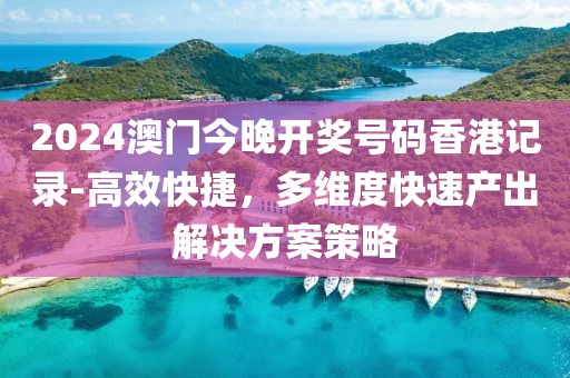 2024澳门今晚开奖号码香港记录-高效快捷，多维度快速产出解决方案策略