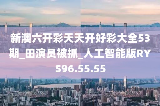 新澳六开彩天天开好彩大全53期_田演员被抓_人工智能版RYS96.55.55