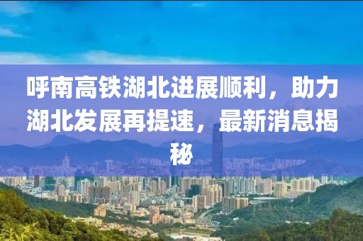 呼南高铁湖北进展顺利，助力湖北发展再提速，最新消息揭秘