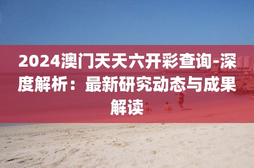 2024澳门天天六开彩查询-深度解析：最新研究动态与成果解读