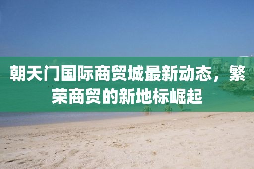 朝天门国际商贸城最新动态，繁荣商贸的新地标崛起