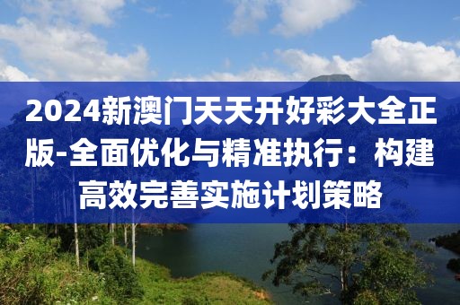 2024新澳门天天开好彩大全正版-全面优化与精准执行：构建高效完善实施计划策略