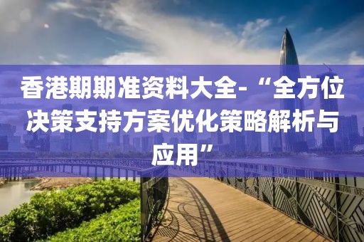 香港期期准资料大全-“全方位决策支持方案优化策略解析与应用”