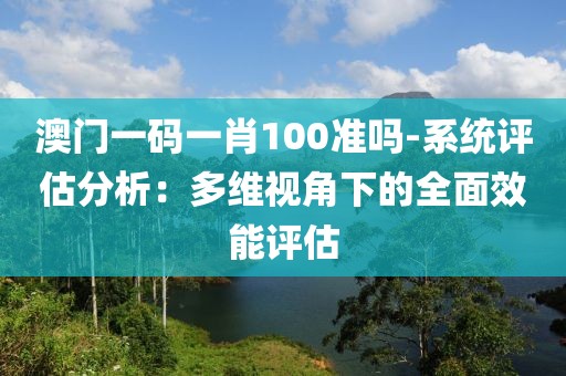澳门一码一肖100准吗-系统评估分析：多维视角下的全面效能评估