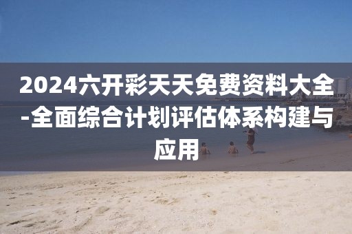 2024六开彩天天免费资料大全-全面综合计划评估体系构建与应用