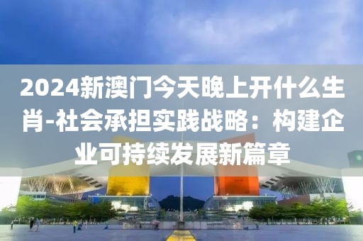 2024新澳门今天晚上开什么生肖-社会承担实践战略：构建企业可持续发展新篇章