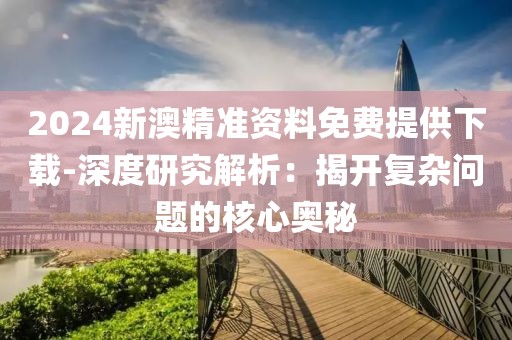 2024新澳精准资料免费提供下载-深度研究解析：揭开复杂问题的核心奥秘