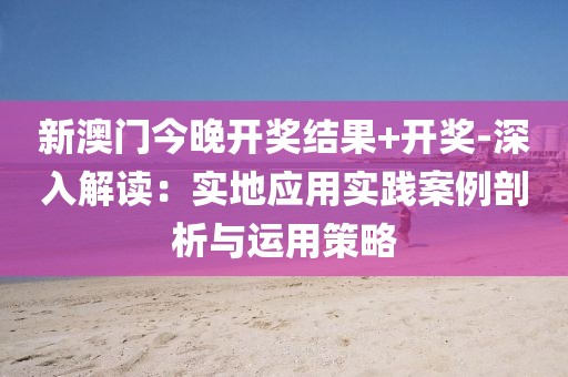 新澳门今晚开奖结果+开奖-深入解读：实地应用实践案例剖析与运用策略
