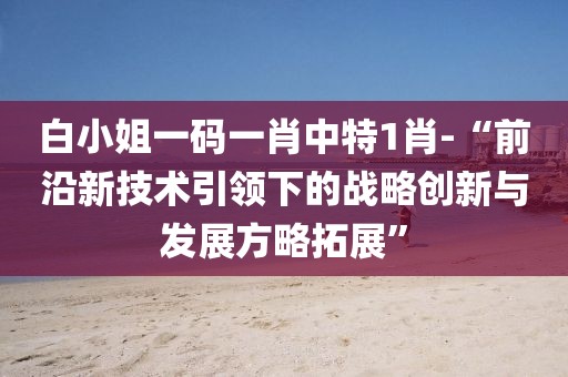 白小姐一码一肖中特1肖-“前沿新技术引领下的战略创新与发展方略拓展”