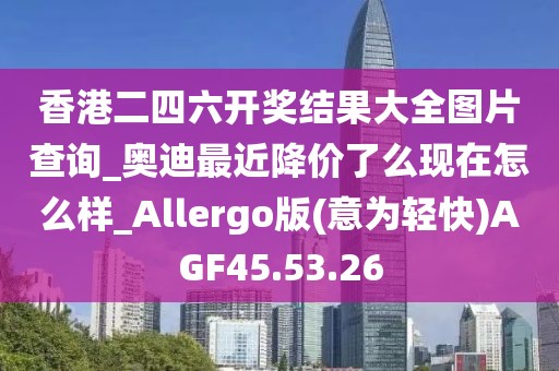 香港二四六开奖结果大全图片查询_奥迪最近降价了么现在怎么样_Allergo版(意为轻快)AGF45.53.26