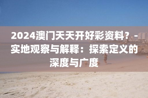 2024澳门天天开好彩资料？-实地观察与解释：探索定义的深度与广度