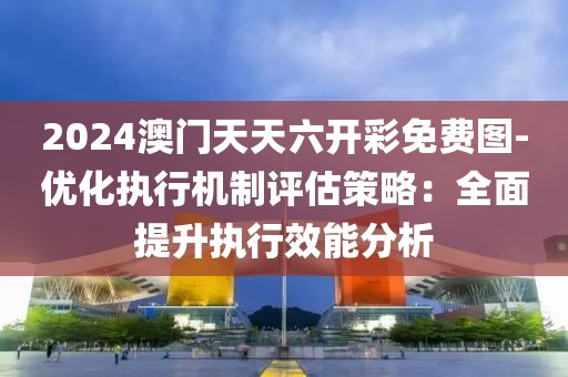 2024澳门天天六开彩免费图-优化执行机制评估策略：全面提升执行效能分析