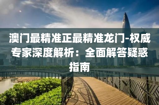 澳门最精准正最精准龙门-权威专家深度解析：全面解答疑惑指南