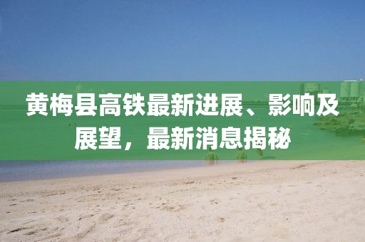 黄梅县高铁最新进展、影响及展望，最新消息揭秘