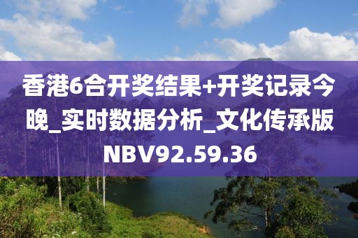香港6合开奖结果+开奖记录今晚_实时数据分析_文化传承版NBV92.59.36