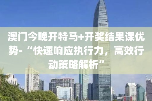 澳门今晚开特马+开奖结果课优势-“快速响应执行力，高效行动策略解析”