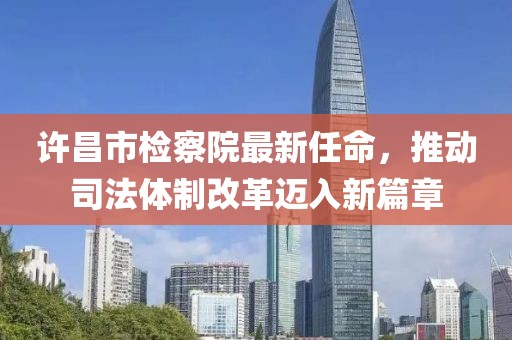 许昌市检察院最新任命，推动司法体制改革迈入新篇章