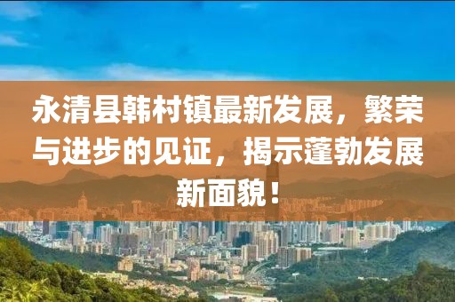 永清县韩村镇最新发展，繁荣与进步的见证，揭示蓬勃发展新面貌！