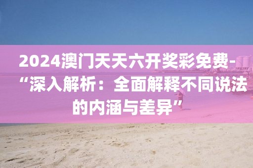 2024澳门天天六开奖彩免费-“深入解析：全面解释不同说法的内涵与差异”